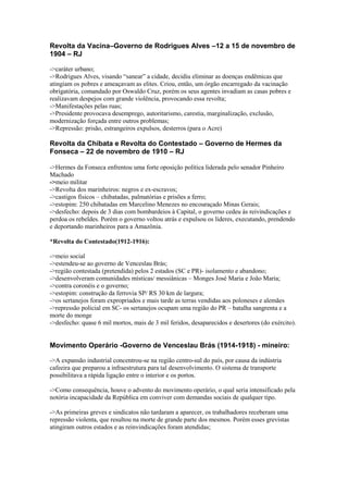 Revolta da Vacina–Governo de Rodrigues Alves –12 a 15 de novembro de
1904 – RJ
->caráter urbano;
->Rodrigues Alves, visando “sanear” a cidade, decidiu eliminar as doenças endêmicas que
atingiam os pobres e ameaçavam as elites. Criou, então, um órgão encarregado da vacinação
obrigatória, comandado por Oswaldo Cruz, porém os seus agentes invadiam as casas pobres e
realizavam despejos com grande violência, provocando essa revolta;
->Manifestações pelas ruas;
->Presidente provocava desemprego, autoritarismo, carestia, marginalização, exclusão,
modernização forçada entre outros problemas;
->Repressão: prisão, estrangeiros expulsos, desterros (para o Acre)
Revolta da Chibata e Revolta do Contestado – Governo de Hermes da
Fonseca – 22 de novembro de 1910 – RJ
->Hermes da Fonseca enfrentou uma forte oposição política liderada pelo senador Pinheiro
Machado
->meio militar
->Revolta dos marinheiros: negros e ex-escravos;
->castigos físicos – chibatadas, palmatórias e prisões a ferro;
->estopim: 250 chibatadas em Marcelino Menezes no encouraçado Minas Gerais;
->desfecho: depois de 3 dias com bombardeios à Capital, o governo cedeu às reivindicações e
perdoa os rebeldes. Porém o governo voltou atrás e expulsou os líderes, executando, prendendo
e deportando marinheiros para a Amazônia.
*Revolta do Contestado(1912-1916):
->meio social
->estendeu-se ao governo de Venceslau Brás;
->região contestada (pretendida) pelos 2 estados (SC e PR)- isolamento e abandono;
->desenvolveram comunidades místicas/ messiânicas – Monges José Maria e João Maria;
->contra coronéis e o governo;
->estopim: construção da ferrovia SP/ RS 30 km de largura;
->os sertanejos foram expropriados e mais tarde as terras vendidas aos poloneses e alemães
->repressão policial em SC- os sertanejos ocupam uma região do PR – batalha sangrenta e a
morte do monge
->desfecho: quase 6 mil mortos, mais de 3 mil feridos, desaparecidos e desertores (do exército).
Movimento Operário -Governo de Venceslau Brás (1914-1918) - mineiro:
->A expansão industrial concentrou-se na região centro-sul do país, por causa da indústria
cafeeira que preparou a infraestrutura para tal desenvolvimento. O sistema de transporte
possibilitava a rápida ligação entre o interior e os portos.
->Como consequência, houve o advento do movimento operário, o qual seria intensificado pela
notória incapacidade da República em conviver com demandas sociais de qualquer tipo.
->As primeiras greves e sindicatos não tardaram a aparecer, os trabalhadores receberam uma
repressão violenta, que resultou na morte de grande parte dos mesmos. Porém esses grevistas
atingiram outros estados e as reinvindicações foram atendidas;
 