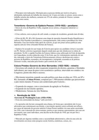 ->Principais reinvindicações: libertação para as pessoas detidas por motivos de greve,
aboliçãoda exploração do trabalho dos menores de 14 anos em todos os setores, assim como o
trabalho noturno das mulheres, aumento em 35% do salário, jornada de 8 horas e semana
inglesa entre outras;
Tenentismo -Governo de Epitácio Pessoa: (1919-1922) – paraibano:
->Início da crise da República Velha, surgindo novos setores, a burguesia industrial e o
operariado;
->Crise cafeeira, com os preços do café caindo, a compra de excedentes, gerando mais dívidas;
->Elites do RS, PE, RJ e BA formaram uma chapa de oposição chamada Reação Republicana e
indicava Nilo Peçanha à presidência e, consequentemente, indo contra a presidência de Artur
Bernardes. Esse movimento tinha apoio do exército, já que um jornal carioca publicou uma
suposta carta de Artur criticando Hermes da Fonseca;
->Epitácio foi acusado de usar tropas do Exército para apoiar seu candidato (Artur) à sucessão
em PE. Hermes solicitou à guarnição daquele estado para que não obedecesse às ordens do
presidente. No RJ, o capitão Euclides da Fonseca liderava uma sublevação do Forte da Igrejinha
em Copacabana, revolta conhecida como 18 do Forte, que foi violentamente reprimida em um
dia, marcando o início do Tenentismo.Politizavamusuas críticas e desferiam-nas contra o
governo da República, acusando-o de incompetente e retrógrado, acusando-os de práticas
eleitorais vicidas, marcadas pela fraude e pelo controle dos votos;
Coluna Prestes–Governo de Artur Bernardes: (1922-1926) – mineiro:
->Governou sob estado de sítio (suspensão temporária de direitos, garantias e liberdades
individuais), por causa da grave crise econômica e política, intervendo nos estados e no
Congresso, porém não obteve sucesso;
->Movimento tenentista expande sua ação política com duas revoltas em 1924, em SP e
RS, formando a Coluna Prestes, composta por 1.500 tenentes rebeldes que percorreram
o país inteiro durante 29 meses sem serderrotado pelo Exército.;
->Expansão do cangaço, com o crescimento da agitação no Nordeste;
->Expansão do movimento operário;
->Modernismo: Semana da Arte Moderna.
 Revolução de 1930:
-Governo de Washington Luís: (1926-1930):
->Fruto da continuidade da aliança “café-com-leite”;
->As oposições não haviam conseguido uma aliança, de forma que o presidente não tivesse
adversários que contestassem sua eleição, o movimento operário estava sofrendo um refluxo,
por causa da repressão do governo anterior.Coluna Prestes também vira suas ações encerradas
em 1926, com a deserção de vários tenentes, porém os que restaram representaram, não com um
movimento, mas como indivíduos, uma decisão na Revolução de 1930, que iria por fim à
República Velha;
->Marcado por algumas medidas como a racionalidade administrativa, além de uma série de
investimentos em áreas como pesquisa social, história, estatísticas, censos, etc.;
 
