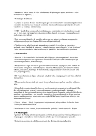 ->Decretou o fim do estado de sítio, o fechamento de prisões para presos políticos e a volta
daliberdade de imprensa;
->Construção de estradas;
->Ampliar as reservas de ouro brasileiras para que servissem de lastro à moeda e impedissem as
constantes desvalorizações, buscando assim uma maior estabilidade dos preções dos produtos
brasileiros no comércio internacional;
->1929 ->Queda de preços do café, seguida da quase paralisia das importações do mesmo, já
que os EUA eram o principal importador do produto, fazendo com que a oligarquia buscasse
ajuda no governo federal;
->Isso gerou manifestações de oposição, até mesmo em setores populares e agrupamentos
políticos que se formavam fora das fileiras da política tradicional;
->Washington faz a Lei Acelerada, alegando a necessidade de combate ao comunismo,
acabando com a liberdade de imprensa e estabelecia penas para o chamado “crime ideológico”.
Porém o verdadeiro motivo era o crescimento da oposição e das manifestações populares;
-A luta sucessória
->Final de 1929-> candidatura era liderada pela oligarquia gaúcha e procurava articular as
várias outras oligarquias que fugissem do sistema café-com-leite, tendo como seu principal
candidato à presidência, Getúlio Vargas;
->O objetivo de Vargas era buscar apoio não apenas de setores oligárquicos, mas também de
novos setores emergentes, como a burguesia industrial. Mais que isso, havia setores médios
urbanos, intelectuais, lideranças de trabalhadores, que podiam estar sensibilizados com uma
nova proposta política;
->SP ->descolamento de alguns setores em relação à velha oligarquia gerou um fruto, o Partido
Democrático.
->Mesmo assim, Vargas ainda não reunia forças suficientes para quebrar a política café-com-
leite;
->Cedendo às pressões dos cafeicultores, o presidente decreta a moratória (perdão das dívidas
dos cafeicultores pelo governo), comprando estoques excedentes de café e alegando a
necessidade de dar continuidade a seu projeto deestabilização financeira, indicando Júlio Prestes
(paulista) como candidato à sua sucessão, rompendo a aliança café-com-leite, já que teria que
ser um candidato mineiro, provocando uma reação PRM (Partido Republicano Mineiro), que
passou a apoiar Vargas;
->Nascia a Aliança Liberal, chapa que era complementada pelo presidente da Paraíba, João
Pessoa, para a vice-presidência;
->Porém venceu Júlio Prestes, já que detinha maior apoio dos “currais eleitorais” do país.
A Revolução:
->políticos da Aliança Liberal reconheceram a vitória, já que sua sobrevivência política estava
em jogo, pois sempre havia intervenções nos estados que tivessem apoiado a oposição;
->Estopim: assassinato de João Pessoa, produto das disputas internas na Paraíba;
 