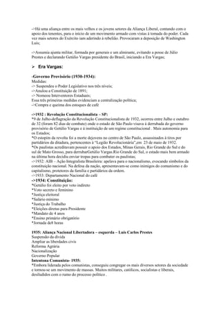 ->Há uma aliança entre os mais velhos e os jovens setores da Aliança Liberal, contando com o
apoio dos tenentes, para o início de um movimento armado com vistas à tomada do poder. Cada
vez mais setores do Exército iam aderindo à rebelião. Provocaram a deposição de Washington
Luís;
->Assumia ajunta militar, formada por generais e um almirante, evitando a posse de Júlio
Prestes e declarando Getúlio Vargas presidente do Brasil, iniciando a Era Vargas;
 Era Vargas:
-Governo Provisório (1930-1934):
Medidas:
-> Suspendeu o Poder Legislativo nos três níveis;
->Anulou a Constituição de 1891;
-> Nomeou Interventores Estaduais;
Essa três primeiras medidas evidenciam a centralização política;
->Compra e queima dos estoques de café
->1932 : Revolução Constitucionalista – SP:
*9 de Julho-deflagração da Revolução Constitucionalista de 1932, ocorreu entre Julho e outubro
de 32 (foram 82 dias de combate) onde o estado de São Paulo visava à derrubada do governo
provisório de Getúlio Vargas e à instituição de um regime constitucional . Mais autonomia para
os Estados;
*O estopim da revolta foi a morte dejovens no centro de São Paulo, assassinados à tiros por
partidários da ditadura, pertencentes à “Legião Revolucionária”,em 23 de maio de 1932.
*Os paulistas acreditavam possuir o apoio dos Estados, Minas Gerais, Rio Grande do Sul e do
sul de Mato Grosso, para derrubarGetúlio Vargas.Rio Grande do Sul, o estado mais bem armado
na última hora decidiu enviar tropas para combater os paulistas;
->1932: AIB – Ação Integralista Brasileira: apelava para o nacionalismo, evocando símbolos da
constituição nacional. Na defesa da nação, apresentavam-se como inimigos do comunismo e do
capitalismo, protetores da família e partidários da ordem.
->1933: Departamento Nacional do café
->1934: Constituição:
*Getúlio foi eleito por voto indireto
*Voto secreto e feminino
*Justiça eleitoral
*Salário mínimo
*Justiça do Trabalho
*Eleições diretas para Presidente
*Mandato de 4 anos
*Ensino primário obrigatório
*Jornada de8 horas
1935: Aliança Nacional Libertadora – esquerda – Luís Carlos Prestes
Suspensão da dívida
Ampliar as liberdades civis
Reforma Agrária
Nacionalização
Governo Popular
Intentona Comunista- 1935:
*Embora liderada pelos comunistas, conseguiu congregar os mais diversos setores da sociedade
e tornou-se um movimento de massas. Muitos militares, católicos, socialistas e liberais,
desiludidos com o rumo do processo político .
 