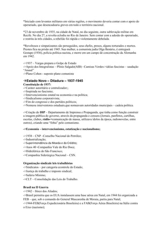 *Iniciado com levantes militares em várias regiões, o movimento deveria contar com o apoio do
operariado, que desencadearia greves em todo o território nacional.
*23 de novembro de 1935, na cidade de Natal, no dia seguinte, outra sublevação militar em
Recife. No dia 27, a revolta eclodiu no Rio de Janeiro. Sem contar com a adesão do operariado,
e restrita às três cidades, a rebelião foi rápida e violentamente debelada.
*Revoltosos e simpatizantes são perseguidos, seus chefes, presos, alguns torturados e mortos.
Prestes fica na prisão até 1945. Sua mulher, a comunista judia Olga Benário, é entregueà
Gestapo (1936), polícia política nazista, e morre em um campo de concentração da Alemanha
em 1942.
->1937 – Vargas prepara o Golpe de Estado
->Apoio dos Integralistas – Plínio Salgado(AIB) –Camisas Verdes->idéias fascistas – saudação
“Anauê”
->Plano Cohen - suposto plano comunista
Estado Novo – Ditadura – 1937-1945
Constituição de 1937:
->Caráter autoritário e centralizador;;
->Inspirada no fascismo;
->Intervencionismo estatal na economia e na política;
->Sindicalismo corporativista;
->Fim do congresso e dos partidos políticos;
->Nomeou interventores estaduais,que nomeavam autoridades municipais – cadeia política.
->Criação do DIP – Departamento de Imprensa e Propaganda, que tinha como função construir
a imagem pública do governo, através da propaganda e censura (Jornais, panfletos, cartilhas,
escolas, clubes, rádio->comunicação de massa, utilizava ídolos da época, radionovelas, entre
outros), criando uma “fobia” pelo comunismo.
->Economia – intervencionismo, estatização e nacionalismo;
->1938 – CNP –Conselho Nacional do Petróleo;
->Industrialização;
->Superintendência da Moeda e do Crédito;
->Anos 40 -Companhia Vale do Rio Doce;
->Hidrelétrica do São Francisco;
->Companhia Siderúrgica Nacional – CSN.
Organização sindicale leis trabalhistas
->Sindicatos – por categoria econtrole do Estado;
->Justiça do trabalho e imposto sindical;
->Salário Mínimo;
->CLT – Consolidação das Leis do Trabalho.
Brasil na II Guerra
->1942 – bloco dos Aliados;
->Brasil permitiu que os EUA instalassem uma base aérea em Natal, em 1944 foi organizada a
FEB – que, sob o comando do General Mascarenha de Moraia, partiu para Natal;
->1944-FEB(Força Expedicionária Brasileira) e a FAB(Força Aérea Brasileira) na Itália contra
o Eixo (nazismo);
 