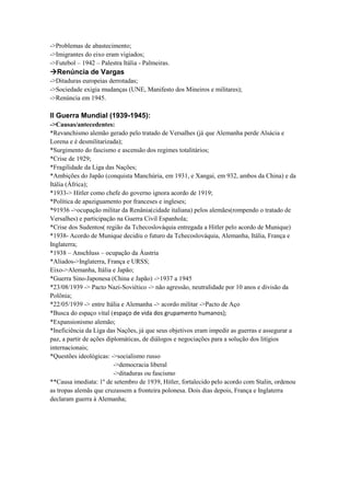 ->Problemas de abastecimento;
->Imigrantes do eixo eram vigiados;
->Futebol – 1942 – Palestra Itália - Palmeiras.
Renúncia de Vargas
->Ditaduras europeias derrotadas;
->Sociedade exigia mudanças (UNE, Manifesto dos Mineiros e militares);
->Renúncia em 1945.
II Guerra Mundial (1939-1945):
->Causas/antecedentes:
*Revanchismo alemão gerado pelo tratado de Versalhes (já que Alemanha perde Alsácia e
Lorena e é desmilitarizada);
*Surgimento do fascismo e ascensão dos regimes totalitários;
*Crise de 1929;
*Fragilidade da Liga das Nações;
*Ambições do Japão (conquista Manchúria, em 1931, e Xangai, em 932, ambos da China) e da
Itália (África);
*1933-> Hitler como chefe do governo ignora acordo de 1919;
*Política de apaziguamento por franceses e ingleses;
*91936 ->ocupação militar da Renânia(cidade italiana) pelos alemães(rompendo o tratado de
Versalhes) e participação na Guerra Civil Espanhola;
*Crise dos Sudentos( região da Tchecoslováquia entregada a Hitler pelo acordo de Munique)
*1938- Acordo de Munique decidiu o futuro da Tchecoslováquia, Alemanha, Itália, França e
Inglaterra;
*1938 – Anschluss – ocupação da Áustria
*Aliados->Inglaterra, França e URSS;
Eixo->Alemanha, Itália e Japão;
*Guerra Sino-Japonesa (China e Japão) ->1937 a 1945
*23/08/1939 -> Pacto Nazi-Soviético -> não agressão, neutralidade por 10 anos e divisão da
Polônia;
*22/05/1939 -> entre Itália e Alemanha -> acordo militar ->Pacto de Aço
*Busca do espaço vital (espaço de vida dos grupamento humanos);
*Expansionismo alemão;
*Ineficiência da Liga das Nações, já que seus objetivos eram impedir as guerras e assegurar a
paz, a partir de ações diplomáticas, de diálogos e negociações para a solução dos litígios
internacionais;
*Questões ideológicas: ->socialismo russo
->democracia liberal
->ditaduras ou fascismo
**Causa imediata: 1º de setembro de 1939, Hitler, fortalecido pelo acordo com Stalin, ordenou
as tropas alemãs que cruzassem a fronteira polonesa. Dois dias depois, França e Inglaterra
declaram guerra à Alemanha;
 