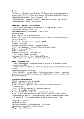 1ª Fase:
*Alemanha e a Blitzkrieg: guerra relâmpago-> blindados, aviação, navios e paraquedistas ->2
anos dominado (1939-1941)->Dinamarca, Noruega, Bélgica, Holanda, Romênia, Hungria,
Bulgária, Iugoslávia, Grécia e França em junho de 1940;
*Bombardeio sobre a Inglaterra (1940-1941): aviação alemã Luftwaffe x RAF (inglesa)
*Itália avança sobre a África: Egito e Somália;
2ªFase: 1941 – A Guerra torna-se mundial:
*1941 – Hitler envia tropas para a Grécia e norte da África(auxílio para a Itália);
*Mediterrâneo, Iugoslávia, Ilha de Creta;
*África Krops (deserto) – alemão Romel – canal de Suez;
*Invasão à URSS;
*Japão amplia sua área de influência na Ásia;
*1941 a 1943 – derrota alemã e prisão do general nazista Paulus -> Batalha de Stalingrado
(Operação Barbarossa).
*22/06/1941 – os alemães cruzam a fronteira da URSS:
-combater o socialismo;
-controlar trigo, petróleo, manganês e produção industrial;
*07/12/1941 –o Japão ataca a base dos EUA no Havaí – Pearl Harbor;
*A guerra continua no Pacífico;
*O Eixo sofre derrotas;
*Batalha de Midway -1942 – vitória dos EUA;
*1943 – vitória da URSS – Stalingrado:
-derrota da África Korps no Egito – batalha de El Alamen
-os EUA recuperaram territórios- tomada de Guardal – canal
3ªFase : as ofensivas finais
*91943: italianos e alemães expulsos da Tunísia, recuperação do Mediterrâneo, África, e
ocupação do sul da Itália:
-o Rei Vitor Emanuel III (Itália) depões Mussolini (protegido pelos nazistas) e declara guerra ao
nazismo;
-Mussolini é preso pelos antifascistas;
*Dia D – 06/06/1944 – as forças aliadas, 1,5 milhão de combatentes (ingleses e americanos)
desembarcam na Normandia (França), dando início à libertação europeia do domínio nazista.
*Operação Overboard.
Acordos das potências aliadas:
*Dividir a Alemanha em zonas de ocupação;
*Polônia perde territórios para a Rússia;
*1945 – os soviéticos expulsam os alemães da Polônia e invadem a Alemanha;
*Queda do 3º Reich;
*30/04/1945 – Hitler e sua amante Eva Braum suicidaram-se;
*09/05/1945 – Rendição da Alemanha;
*Na Conferência de Potsdam, decidiu-se o julgamento dos nazistas;
*25/04 a 25/06 de 1945 – Conferência de São Francisco – oficializou a criação da ONU;
*6 a 9 de agosto de 1945 – os EUA lançaram bombas atômicas sobre Hiroshima e Nagasaki;
*2 de setembro de 1945 – rendição do Japão – acordo de paz entre Japão e EUA.
Campos de Concentração:
*Auschwitz (Polônia):
-liberado em janeiro de 1945 pelos soviéticos – 7.650 presos;
-câmaras de gás, crematórios – mais de 4 milhões;
*Bergen – Belsen (Alemanha);
 