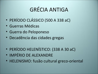 GRÉCIA ANTIGA
• PERÍODO CLÁSSICO (500 A 338 aC)
• Guerras Médicas
• Guerra do Peloponeso
• Decadência das cidades gregas
• PERÍODO HELENÍSTICO: (338 A 30 aC)
• IMPÉRIO DE ALEXANDRE
• HELENISMO: fusão cultural greco-oriental
 