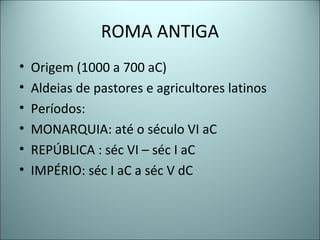 ROMA ANTIGA
• Origem (1000 a 700 aC)
• Aldeias de pastores e agricultores latinos
• Períodos:
• MONARQUIA: até o século VI aC
• REPÚBLICA : séc VI – séc I aC
• IMPÉRIO: séc I aC a séc V dC
 
