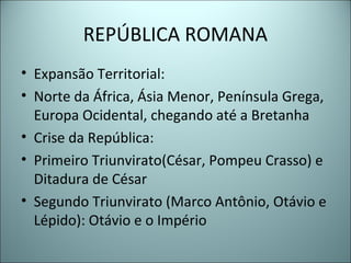 REPÚBLICA ROMANA
• Expansão Territorial:
• Norte da África, Ásia Menor, Península Grega,
Europa Ocidental, chegando até a Bretanha
• Crise da República:
• Primeiro Triunvirato(César, Pompeu Crasso) e
Ditadura de César
• Segundo Triunvirato (Marco Antônio, Otávio e
Lépido): Otávio e o Império
 