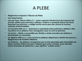 A PLEBE
• Magistratura Especial: Tribunos da Plebe
• Leis Importantes:
• Leis das Doze Tábuas (450 a.C.) – juízes especiais (decênviros) decretariam leis
escritas válidos para patrícios e plebeus. Embora o conteúdo dessas leis fosse
favorável aos patrícios, o código escrito serviu para dar clareza às normas,
evitando arbitrariedades.
• Lei Canuléia (445 a.C.) – autorizava o casamento entre patrícios e plebeus. Mas
na prática só os plebeus ricos conseguiam casar-se com os patrícios.
• Lei Licínia – Aboliu a escravidão por dívidas e ainda concedeu aos plebeus a
participação no consulado.
• Lei Ogúlnia (300 a.C.) – Com essa lei os plebeus adquiriram o direito de exercer a
Magistratura de Pontífice Máximo.
• Lei Ortênsia – Os plebeus conseguiram que as leis aprovadas pela Assembléia da
Plebe (Comitia Plebis) tivessem validade para todo o Estado. Essas decisões
foram chamadas de plebiscito, o que significa "a plebe aceita".
 