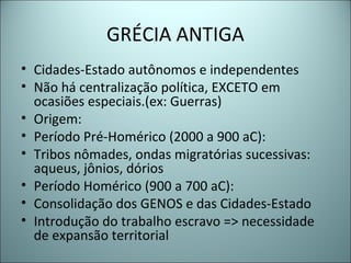 GRÉCIA ANTIGA
• Cidades-Estado autônomos e independentes
• Não há centralização política, EXCETO em
ocasiões especiais.(ex: Guerras)
• Origem:
• Período Pré-Homérico (2000 a 900 aC):
• Tribos nômades, ondas migratórias sucessivas:
aqueus, jônios, dórios
• Período Homérico (900 a 700 aC):
• Consolidação dos GENOS e das Cidades-Estado
• Introdução do trabalho escravo => necessidade
de expansão territorial
 