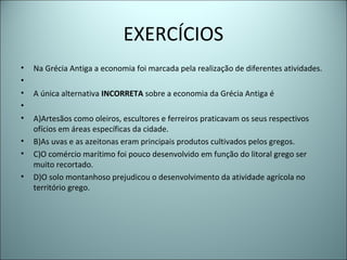 EXERCÍCIOS
• Na Grécia Antiga a economia foi marcada pela realização de diferentes atividades.
•
• A única alternativa INCORRETA sobre a economia da Grécia Antiga é
•
• A)Artesãos como oleiros, escultores e ferreiros praticavam os seus respectivos
ofícios em áreas específicas da cidade.
• B)As uvas e as azeitonas eram principais produtos cultivados pelos gregos.
• C)O comércio marítimo foi pouco desenvolvido em função do litoral grego ser
muito recortado.
• D)O solo montanhoso prejudicou o desenvolvimento da atividade agrícola no
território grego.
 
