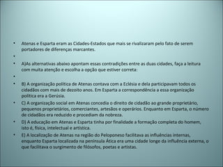 • Atenas e Esparta eram as Cidades-Estados que mais se rivalizaram pelo fato de serem
portadores de diferenças marcantes.
•
• A)As alternativas abaixo apontam essas contradições entre as duas cidades, faça a leitura
com muita atenção e escolha a opção que estiver correta:
•
• B) A organização política de Atenas contava com a Eclésia e dela participavam todos os
cidadãos com mais de dezoito anos. Em Esparta a correspondência a essa organização
política era a Gerúsia.
• C) A organização social em Atenas concedia o direito de cidadão ao grande proprietário,
pequenos proprietários, comerciantes, artesãos e operários. Enquanto em Esparta, o número
de cidadãos era reduzido e procediam da nobreza.
• D) A educação em Atenas e Esparta tinha por finalidade a formação completa do homem,
isto é, física, intelectual e artística.
• E) A localização de Atenas na região do Peloponeso facilitava as influências internas,
enquanto Esparta localizada na península Ática era uma cidade longe da influência externa, o
que facilitava o surgimento de filósofos, poetas e artistas.
 