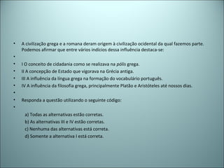 • A civilização grega e a romana deram origem à civilização ocidental da qual fazemos parte.
Podemos afirmar que entre vários indícios dessa influência destaca-se:
•
• I O conceito de cidadania como se realizava na pólis grega.
• II A concepção de Estado que vigorava na Grécia antiga.
• III A influência da língua grega na formação do vocabulário português.
• IV A influência da filosofia grega, principalmente Platão e Aristóteles até nossos dias.
•
• Responda a questão utilizando o seguinte código:
•
a) Todas as alternativas estão corretas.
b) As alternativas III e IV estão corretas.
c) Nenhuma das alternativas está correta.
d) Somente a alternativa I está correta.
 