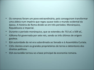 • Os romanos foram um povo extraordinário, pois conseguiram transformar
uma aldeia num império que regeu quase todo o mundo ocidental da
época. A história de Roma divide-se em três períodos: Monárquico,
Republicano e Imperial.
• Durante o período monárquico, que se estendeu de 753 aC a 509 aC,
• A)Roma foi governada por sete reis, sendo os três últimos de origem
gaulesa.
• B)A autoridade do rei era subordinada ao Senado e à Assembléia Curiata.
• C)Os clientes eram os grandes proprietários de terras e detentores dos
direitos políticos.
• D)A escravidão tornou-se a base principal da economia romana.
 
