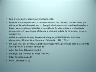 • Leia o texto que se segue com muita atenção.
• Durante a fase republicana, ocorreram revoltas dos plebeus, homens livres que
não possuíam direitos políticos. (...) As principais causas das revoltas dos plebeus
foram a escravidão por dúvidas, a inexistência de leis escritas, a proibição do
casamento entre patrícios e plebeus e a obrigatoriedade de os plebeus lutarem
nas guerras.
• FARIA, Ricardo de Moura; ADHEMAR Marques; BERUTTI Flávio. História e
Companhia- 5ª série. Belo Horizonte: Editora Lê, 1998. 126 p.
• Em suas lutas por direitos, os plebeus conseguiram a permissão para o casamento
entre patrícios e plebeus através da
• A)Lei das Doze Tábuas (451 a.C.)
• B)Eleição dos Tribunos da Plebe (494 a.C)
• C)Lei Canuléia (445 a.C)
• D)Lei Licínia (367 a.C)
 
