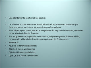 • Leia atentamente as afirmativas abaixo:
•
• I – Júlio César transformou-se em ditador vitalício, promoveu reformas que
favoreceram os patrícios e foi assassinado pelos plebeus.
• II – A disputa pelo poder, entre os integrantes do Segundo Triunvirato, terminou
com a vitória de Otávio Augusto.
• III – No governo do imperador Constantino, foi promulgado o Edito de Milão,
concedendo a liberdade de culto aos seguidores do Cristianismo.
• ASSINALE:
• A)Se II e III forem verdadeiras;
• B)Se I e II forem verdadeiras;
• C)Se I e III forem verdadeiras;
• D)Se I, II e III forem verdadeiras.
 