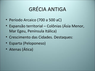 GRÉCIA ANTIGA
• Período Arcaico (700 a 500 aC)
• Expansão territorial – Colônias (Ásia Menor,
Mar Egeu, Península Itálica)
• Crescimento das Cidades. Destaques:
• Esparta (Peloponeso)
• Atenas (Ática)
 