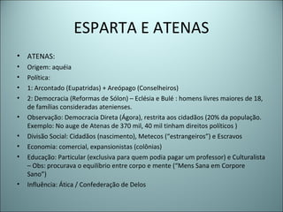 ESPARTA E ATENAS
• ATENAS:
• Origem: aquéia
• Política:
• 1: Arcontado (Eupatridas) + Areópago (Conselheiros)
• 2: Democracia (Reformas de Sólon) – Eclésia e Bulé : homens livres maiores de 18,
de famílias consideradas atenienses.
• Observação: Democracia Direta (Ágora), restrita aos cidadãos (20% da população.
Exemplo: No auge de Atenas de 370 mil, 40 mil tinham direitos políticos )
• Divisão Social: Cidadãos (nascimento), Metecos (“estrangeiros”) e Escravos
• Economia: comercial, expansionistas (colônias)
• Educação: Particular (exclusiva para quem podia pagar um professor) e Culturalista
– Obs: procurava o equilíbrio entre corpo e mente (“Mens Sana em Corpore
Sano”)
• Influência: Ática / Confederação de Delos
 