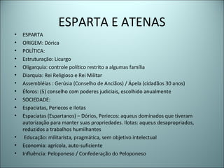 ESPARTA E ATENAS
• ESPARTA
• ORIGEM: Dórica
• POLÍTICA:
• Estruturação: Licurgo
• Oligarquia: controle político restrito a algumas família
• Diarquia: Rei Religioso e Rei Militar
• Assembléias : Gerúsia (Conselho de Anciãos) / Ápela (cidadãos 30 anos)
• Éforos: (5) conselho com poderes judiciais, escolhido anualmente
• SOCIEDADE:
• Espaciatas, Periecos e Ilotas
• Espaciatas (Espartanos) – Dórios, Periecos: aqueus dominados que tiveram
autorização para manter suas propriedades. Ilotas: aqueus desapropriados,
reduzidos a trabalhos humilhantes
• Educação: militarista, pragmática, sem objetivo intelectual
• Economia: agrícola, auto-suficiente
• Influência: Peloponeso / Confederação do Peloponeso
 