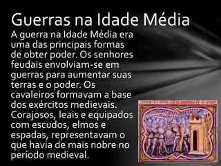 A guerra na Idade Média era
uma das principais formas
de obter poder. Os senhores
feudais envolviam-se em
guerras para aumentar suas
terras e o poder. Os
cavaleiros formavam a base
dos exércitos medievais.
Corajosos, leais e equipados
com escudos, elmos e
espadas, representavam o
que havia de mais nobre no
período medieval.
Guerras na Idade Média
 