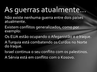 Não existe nenhuma guerra entre dois países
atualmente.
Existem conflitos generalizados, como por
exemplo:
Os EUA estão ocupando o Afeganistão e o Iraque.
A Turquia está combatendo os Curdos no Norte
do Iraque.
Israel continua o seu conflito com os palestinos.
A Sérvia está em conflito com o Kosovo.
As guerras atualmente...
 