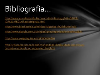 http://www.mundovestibular.com.br/articles/4435/1/A-BAIXA-
IDADE-MEDIA/Paacutegina1.html
http://www.brasilescola.com/historiag/crise-feudalismo.htm
http://www.google.com.br/imgres?q=europa+idade+medieval&hl
http://www.suapesquisa.com/idademedia/
http://educacao.uol.com.br/historia/idade-media-idade-das-trevas-
periodo-medieval-durou-dez-seculos.jhtm
Bibliografia...
 