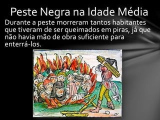 Durante a peste morreram tantos habitantes
que tiveram de ser queimados em piras, já que
não havia mão de obra suficiente para
enterrá-los.
Peste Negra na Idade Média
 