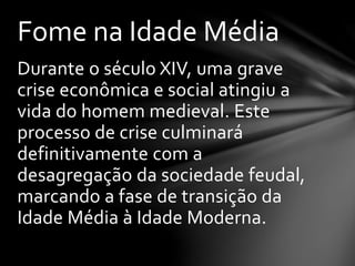 Durante o século XIV, uma grave
crise econômica e social atingiu a
vida do homem medieval. Este
processo de crise culminará
definitivamente com a
desagregação da sociedade feudal,
marcando a fase de transição da
Idade Média à Idade Moderna.
Fome na Idade Média
 