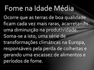 Ocorre que as terras de boa qualidade
ficam cada vez mais raras, acarretando
uma diminuição na produtividade.
Soma-se a isto, uma série de
transformações climáticas na Europa,
responsáveis pela perda de colheitas e
gerando uma escassez de alimentos e
períodos de fome.
Fome na Idade Média
 
