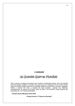 13
II UNIDADE
Hoje, vivemos a ausência de guerras que envolvam continentes inteiros. Isso não significa
que não existam conflitos no mundo, pois você ouve nos noticiários da TV que em muitos
locais do planeta existem guerras por questões políticas, econômicas, étnicas e religiosas.
Porém, o século XX viveu o impacto de duas grandes guerras que afetaram,
principalmente, os países da Europa, parte da Ásia e da América. Essas guerras são
chamadas de 1ª e 2ª Guerras Mundiais.
Primeira Guerra Mundial (1914-1918)
Porque houve a 1ª Guerra na Europa?
 