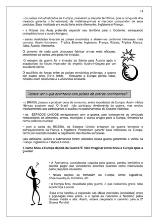 14
• os países industrializados na Europa, passaram a disputar territórios, pois a conquista dos
mesmos garantia o fornecimento de matérias-primas e mercado consumidor de seus
produtos. Essa rivalidade era muito forte entre Alemanha, Inglaterra e França;
• a Rússia (na Ásia) pretendia expandir seu território para o Ocidente, ameaçando
osimpérios turco e austro-húngaro;
• essas rivalidades levaram os países envolvidos a aliarem-se conforme interesses mais
comuns. Assim formaram: Tríplice Entente: Inglaterra, França, Rússia; Tríplice Aliança:
Itália, Áustria, Alemanha.
O governo de cada país procurava fabricar armas mais eficazes,
prevenindo-se contra uma possível invasão.
O estopim da guerra foi a invasão da Sérvia pela Áustria após o
assassinato do futuro imperador do Império Austro-Húngaro por um
estudante sérvio.
O equilíbrio de forças entre os países envolvidos prolongou a guerra
por quatro anos (1914-1918). Enquanto a Europa perdia vidas,
cidades eram destruídas e a economia arrasada.
• o BRASIL passou a produzir bens de consumo, antes importados da Europa. Assim várias
fábricas surgiram aqui. O Brasil não participou diretamente da guerra, mas enviou
medicamentos aos participantes e auxiliou no patrulhamento do Oceano Atlântico;
• os ESTADOS UNIDOS enriqueceram com a guerra, pois tornaram-se os principais
fornecedores de alimentos, armas, munições e outros artigos para a Europa, firmando-se
como potência mundial;
• com a saída da RÚSSIA, os Estados Unidos entraram na guerra temendo o
enfraquecimento da França e Inglaterra. Pretendiam garantir seus interesses na Europa,
como por exemplo receber o pagamento das dívidas européias.
Gás asfixiante, aviões e submarinos foram utilizados nessa guerra garantindo a vitória da
França, Inglaterra e Estados Unidos.
E como ficou a Europa depois da Guerra?É fácil imaginar como ficou a Europa após a
guerra!
• A Alemanha, considerada culpada pela guerra, perdeu territórios e
deveria pagar aos vencedores enormes quantias como indenização
pelos prejuízos causados.
• Novas nações se formaram na Europa, como: Iugoslávia,
Checoslováquia, Romênia, etc.
• A Europa ficou devastada pela guerra, o que ocasionou grave crise
econômica e social.
Essa crise facilitou a expansão das idéias marxistas (socialistas) entre
a população mais pobre, e o apoio ao Fascismo e Nazismo pelas
classes média e alta. Assim, estava preparado o caminho para a 2ª
Guerra Mundial.
 