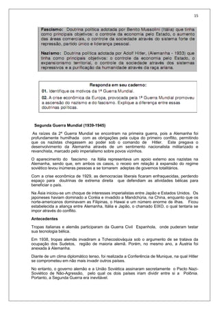 15
Segunda Guerra Mundial (1939-1945)
As raízes da 2ª Guerra Mundial se encontram na primeira guerra, pois a Alemanha foi
profundamente humilhada com as obrigações pela culpa do primeiro conflito, permitindo
que os nazistas chegassem ao poder sob o comando de Hitler. Este pregava o
desenvolvimento da Alemanha através de um sentimento nacionalista militarizado e
revanchista, marcado pelo imperialismo sobre povos vizinhos.
O aparecimento do fascismo na Itália representava um apoio externo aos nazistas na
Alemanha, sendo que, em ambos os casos, o receio em relação à expansão do regime
soviético levou inúmeras pessoas a se tornarem adeptas de governos totalitários.
Com a crise econômica de 1929, as democracias liberais ficaram enfraquecidas, perdendo
espaço para doutrinas de extrema direita que defendiam as atividades bélicas para
beneficiar o país.
Na Ásia iniciou-se um choque de interesses imperialistas entre Japão e Estados Unidos. Os
japoneses haviam dominado a Coréia e invadido a Mandchúria, na China, enquanto que os
norte-americanos dominavam as Filipinas, o Hawai e um número enorme de ilhas. Ficou
estabelecida a aliança entre Alemanha, Itália e Japão, o chamado EIXO, o qual tentaria se
impor através do conflito.
Antecedentes
Tropas italianas e alemãs participaram da Guerra Civil Espanhola, onde puderam testar
sua tecnologia bélica.
Em 1938, tropas alemãs invadiram a Tchecoslováquia sob o argumento de se tratava da
ocupação dos Sudetos, região de maioria alemã. Porém, no mesmo ano, a Áustria foi
anexada à Alemanha.
Diante de um clima diplomático tenso, foi realizada a Conferência de Munique, na qual Hitler
se comprometeu em não mais invadir outros países.
No entanto, o governo alemão e a União Soviética assinaram secretamente o Pacto Nazi-
Soviético de Não-Agressão, pelo qual os dois países iriam dividir entre si a Polônia.
Portanto, a Segunda Guerra era inevitável.
 