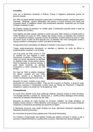 16
O Conflito
Uma vez a Alemanha invadindo a Polônia, França e Inglaterra declararam guerra ao
governo nazista.
Em 1940, as tropas alemãs ocupavam quase todo o continente europeu, usando para isso a
chamada “blitzkrieg” (guerra relâmpago). Até mesmo a França torna-se uma nação sob
ocupação alemã. A Inglaterra resistiu aos bombardeios alemães, impedindo que as forças
inimigas invadissem o país.
Os Estados Unidos só entraram no conflito após o bombardeio japonês sobre a base de
Pearl Harbor (07/12/1941).
Com objetivo de obter cereais, petróleo e outros recursos, Hitler ordenou a invasão sobre a
União Soviética em junho de 1941. Apesar das vitórias iniciais, os alemães não contavam
com a resistência soviética, o grande número de soldados na parte asiática do país e o rigor
do inverno local. A partir do final daquele ano, os alemães não mais conseguiam conter o
avanço soviético e começaram a sofrer uma série de derrotas.
Os japoneses foram derrotados em Midway e iniciaram o seu recuo no Pacífico.
Tropas anglo-americanas derrotaram os alemães e italianos no norte da África e,
posteriormente, invadiram o sul da Itália.
Em 6 de junho de 1944, ocorreu o Dia
D, ocasião em que ingleses e norte-
americanos invadiram a Normandia, no
norte na França, derrotando os alemães
no Atlântico norte. Pouco tempo depois,
Paris foi libertada do domínio nazista. A
partir desse momento, os alemães
começaram a sofrer pressões em três
frentes.
Em maio de 1945 os aliados chegaram
em Berlim, ocasião em que Hitler
cometeu suicídio e a Alemanha se
rendeu incondicionalmente (8 de maio).
Mussolini foi preso, fuzilado e seu corpo
pendurado em uma praça em Milão. Para pôr fim à guerra no Pacifico, o governo norte-
americano autorizou o bombardeio nuclear sobre as cidade de Hiroshima e Nagazaki,
obrigando o Japão a se render em 19 de agosto de 1945.
Conseqüências
O mundo ficou dividido entre duas potências militares: Estados Unidos e União Soviética.
Tal situação permitiu a criação da Guerra Fria, o conflito político ideológico entre ambas,
marcando as relações internacionais até 1990.
Enquanto os países do Leste Europeu se tornaram “satélites” da União Soviética, os
Estados Unidos criaram o Plano Marshall para reerguer a economia da Europa Ocidental,
impedindo o crescimento de partidos de esquerda na região.
A Alemanha tornou-se uma nação dividida em duas: Alemanha Ocidental (capitalista) e
Alemanha Oriental (comunista).
Os criminosos de guerra foram julgados pelo Tribunal de Nuremberg.
Foi fundada a Organização das Nações Unidas,cujo objetivo principal é manter a paz e
provocar o desenvolvimento e a justiça entre os povos, meta esta nem sempre atingida.
 