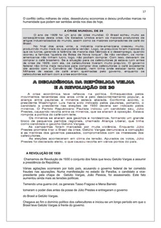 17
O conflito ceifou milhares de vidas, desestruturou economias e deixou profundas marcas na
humanidade que podem ser sentidas ainda nos dias de hoje.
A REVOLUÇÃO DE 1930
Chamamos de Revolução de 1930 o conjunto dos fatos que levou Getúlio Vargas a assumir
a presidência da República.
Várias agitações ocorreram por todo país, acusando o governo federal de ter cometido
fraudes nas apurações. Numa manifestação no estado da Paraíba, o candidato a vice-
presidente pela chapa de Getúlio Vargas, João Pessoa, foi assassinado. Este fato
aumentou ainda mais as tensões políticas.
Temendo uma guerra civil, os generais Tasso Fragoso e Mena Barreto
tomaram o poder dias antes da posse de Júlio Prestes e entregaram o governo
do Brasil a Getúlio Vargas.
Chegava ao fim o domínio político dos cafeicultores e iniciou-se um longo período em que o
Brasil teve Getúlio Vargas à frente do governo.
 