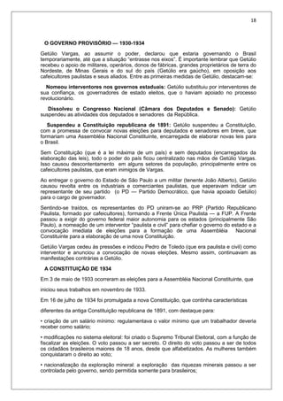 18
O GOVERNO PROVISÓRIO — 1930-1934
Getúlio Vargas, ao assumir o poder, declarou que estaria governando o Brasil
temporariamente, até que a situação “entrasse nos eixos”. É importante lembrar que Getúlio
recebeu o apoio de militares, operários, donos de fábricas, grandes proprietários de terra do
Nordeste, de Minas Gerais e do sul do país (Getúlio era gaúcho), em oposição aos
cafeicultores paulistas e seus aliados. Entre as primeiras medidas de Getúlio, destacam-se:
Nomeou interventores nos governos estaduais: Getúlio substituiu por interventores de
sua confiança, os governadores de estado eleitos, que o haviam apoiado no processo
revolucionário.
Dissolveu o Congresso Nacional (Câmara dos Deputados e Senado): Getúlio
suspendeu as atividades dos deputados e senadores da República.
Suspendeu a Constituição republicana de 1891: Getúlio suspendeu a Constituição,
com a promessa de convocar novas eleições para deputados e senadores em breve, que
formariam uma Assembléia Nacional Constituinte, encarregada de elaborar novas leis para
o Brasil.
Sem Constituição (que é a lei máxima de um país) e sem deputados (encarregados da
elaboração das leis), todo o poder do país ficou centralizado nas mãos de Getúlio Vargas.
Isso causou descontentamento em alguns setores da população, principalmente entre os
cafeicultores paulistas, que eram inimigos de Vargas.
Ao entregar o governo do Estado de São Paulo a um militar (tenente João Alberto), Getúlio
causou revolta entre os industriais e comerciantes paulistas, que esperavam indicar um
representante de seu partido (o PD — Partido Democrático, que havia apoiado Getúlio)
para o cargo de governador.
Sentindo-se traídos, os representantes do PD uniram-se ao PRP (Partido Republicano
Paulista, formado por cafeicultores), formando a Frente Única Paulista — a FUP. A Frente
passou a exigir do governo federal maior autonomia para os estados (principalmente São
Paulo), a nomeação de um interventor “paulista e civil” para chefiar o governo do estado e a
convocação imediata de eleições para a formação de uma Assembléia Nacional
Constituinte para a elaboração de uma nova Constituição.
Getúlio Vargas cedeu às pressões e indicou Pedro de Toledo (que era paulista e civil) como
interventor e anunciou a convocação de novas eleições. Mesmo assim, continuavam as
manifestações contrárias a Getúlio.
A CONSTITUIÇÃO DE 1934
Em 3 de maio de 1933 ocorreram as eleições para a Assembléia Nacional Constituinte, que
iniciou seus trabalhos em novembro de 1933.
Em 16 de julho de 1934 foi promulgada a nova Constituição, que continha características
diferentes da antiga Constituição republicana de 1891, com destaque para:
• criação de um salário mínimo: regulamentava o valor mínimo que um trabalhador deveria
receber como salário;
• modificações no sistema eleitoral: foi criado o Supremo Tribunal Eleitoral, com a função de
fiscalizar as eleições. O voto passou a ser secreto. O direito do voto passou a ser de todos
os cidadãos brasileiros maiores de 18 anos, desde que alfabetizados. As mulheres também
conquistaram o direito ao voto;
• nacionalização da exploração mineral: a exploração das riquezas minerais passou a ser
controlada pelo governo, sendo permitida somente para brasileiros;
 