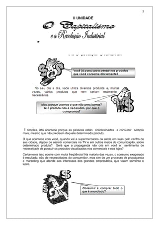 2
II UNIDADE
É simples, isto acontece porque as pessoas estão condicionadas a consumir sempre
mais, mesmo que não precisem daquele determinado produto.
O que acontece com você, quando vai a supermercados ou ainda em lojas pelo centro de
sua cidade, depois de assistir comerciais na TV e em outros meios de comunicação, sobre
determinado produto? Será que a propaganda não cria em você o sentimento de
necessidade de possuir os produtos visualizados nos comerciais e nas lojas?
Certamente isso ocorre com muita freqüência! Na maioria das vezes, o consumo exagerado
é resultado, não de necessidades do consumidor, mas sim de um processo de propaganda
e marketing que atende aos interesses dos grandes empresários, que visam somente o
lucro.
 
