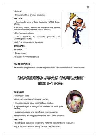 23
• Inflação;
• Congelamento de créditos e salários.
POLÍTICA
• Aproximação com o Bloco Socialista (URSS, Cuba,
China).
• No plano interno, atendia aos interesses dos setores
conservadores (empresários, Igreja Católica);
• Eleições gerais e livres;
• Havia liberdade de expressão garantida pela
Constituição de 1946;
• O P.C.B. foi mantido na ilegalidade.
SOCIEDADE
• Carestia;
• Desemprego;
• Greves e movimentos sociais.
FIM DO GOVERNO
• Renunciou alegando não suportar as pressões do capitalismo nacional e internacional.
ECONOMIA
Reformas de Base:
• Nacionalização das refinarias de petróleo;
• monopólio estatal sobre importação de petróleo
• regulamentação e limitação da remessa de lucro para
exterior;
• desapropriação de terra para fins de reforma agrária;
• estreitamento das relações comerciais com o bloco socialista.
POLÍTICA
• Foi obrigado a governar inicialmente na forma parlamentarista de governo
• após plebiscito retomou seus poderes como presidente;
 