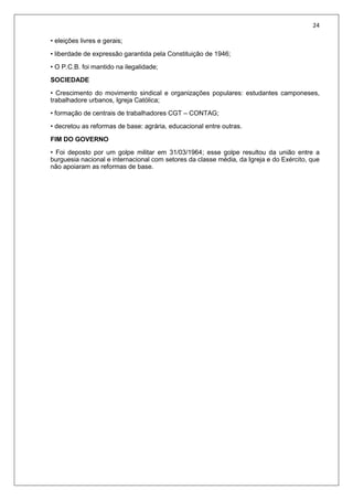 24
• eleições livres e gerais;
• liberdade de expressão garantida pela Constituição de 1946;
• O P.C.B. foi mantido na ilegalidade;
SOCIEDADE
• Crescimento do movimento sindical e organizações populares: estudantes camponeses,
trabalhadore urbanos, Igreja Católica;
• formação de centrais de trabalhadores CGT – CONTAG;
• decretou as reformas de base: agrária, educacional entre outras.
FIM DO GOVERNO
• Foi deposto por um golpe militar em 31/03/1964; esse golpe resultou da união entre a
burguesia nacional e internacional com setores da classe média, da Igreja e do Exército, que
não apoiaram as reformas de base.
 