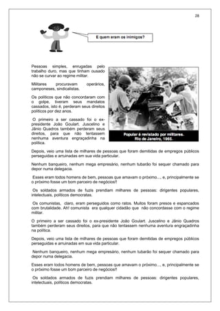 28
Pessoas simples, enrugadas pelo
trabalho duro, mas que tinham ousado
não se curvar ao regime militar.
Militares procuravam operários,
camponeses, sindicalistas.
Os políticos que não concordaram com
o golpe, tiveram seus mandatos
cassados, isto é, perderam seus direitos
políticos por dez anos.
O primeiro a ser cassado foi o ex-
presidente João Goulart. Juscelino e
Jânio Quadros também perderam seus
direitos, para que não tentassem
nenhuma aventura engraçadinha na
política.
Depois, veio uma lista de milhares de pessoas que foram demitidas de empregos públicos
perseguidas e arruinadas em sua vida particular.
Nenhum banqueiro, nenhum mega empresário, nenhum tubarão foi sequer chamado para
depor numa delegacia.
Esses eram todos homens de bem, pessoas que amavam o próximo..., e, principalmente se
o próximo fosse um bom parceiro de negócios!!
Os soldados armados de fuzis prendiam milhares de pessoas: dirigentes populares,
intelectuais, políticos democratas.
Os comunistas, claro, eram perseguidos como ratos. Muitos foram presos e espancados
com brutalidade. Ah! comunista era qualquer cidadão que não concordasse com o regime
militar.
O primeiro a ser cassado foi o ex-presidente João Goulart. Juscelino e Jânio Quadros
também perderam seus direitos, para que não tentassem nenhuma aventura engraçadinha
na política.
Depois, veio uma lista de milhares de pessoas que foram demitidas de empregos públicos
perseguidas e arruinadas em sua vida particular.
Nenhum banqueiro, nenhum mega empresário, nenhum tubarão foi sequer chamado para
depor numa delegacia.
Esses eram todos homens de bem, pessoas que amavam o próximo..., e, principalmente se
o próximo fosse um bom parceiro de negócios!!
Os soldados armados de fuzis prendiam milhares de pessoas: dirigentes populares,
intelectuais, políticos democratas.
 