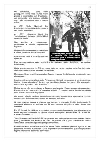 29
Os comunistas, claro, eram
perseguidos como ratos. Muitos foram
presos e espancados com brutalidade.
Ah! comunista era qualquer cidadão
que não concordasse com o regime
militar.
A UNE (União Nacional dos
Estudantes), foi proibida de funcionar e
seu prédio, incendiado.
A CGT (Comando Geral dos
Trabalhadores), fechada. SINDICATOS
invadidos à bala.
Nas escolas e universidades,
professores e alunos progressistas
expulsos.
Os jornais foram ocupados por censores
e muitos jornalistas postos na cadeia.
A ordem era calar a boca de qualquer
oposição.
Para espionar a vida de todos os cidadãos, foi criado em 1964 o SNI (Serviço Nacional de
Informações).
Havia agentes secretos do SNI em quase todos os cantos: escolas, redações de jornais,
sindicatos, universidades, estações de televisão.
Microfones, filmes e ouvidos aguçados. Bastava o agente do SNI apontar um suspeito para
ele ser preso.
Imagine o clima numa sala de aula! Por exemplo. Se você perguntasse, a um professor de
história “o que ele achava” de algo que os militares haviam decretado. Ele, apavorado,
responderia algo como: “Não acho nada”!
Muitos alunos não concordavam e falavam abertamente. Essas pessoas desapareciam.
Eram muitos os “desaparecidos” naqueles tempos! O professor corria risco de ser detido
caso fizesse uma crítica ao governo.
Os alunos, falando baixinho, desconfiando de cada pessoa nova; apavorados com os
dedos-duros. A ditadura comprometia até as novas amizades!
O novo governo passou a governar por decreto, o chamado AI (Ato Institucional). O
presidente elaborava e assinava um AI sem consultar ninguém e todos tinham que
obedecer.
Em 15 de abril de 1964 era anunciado o primeiro general-presidente, que iria governar o
Brasil segundo interesses do grande capital estrangeiro: HUMBERTO DE ALENCAR
CASTELLO BRANCO.
Tranqüilos com a vitória do GOLPE, os generais nem se importaram com as eleições diretas
para governadores dos Estados em 1965. Esperavam que o povo brasileiro em massa
votasse nos candidatos apoiados pelo governo militar.
Estavam errados! Na Guanabara e em Minas Gerais venceram políticos ligados ao ex-
presidente Juscelino Kubitschek. Era a resposta do cidadão brasileiro, que não aprovava o
regime autoritário e defendia a democracia.
 