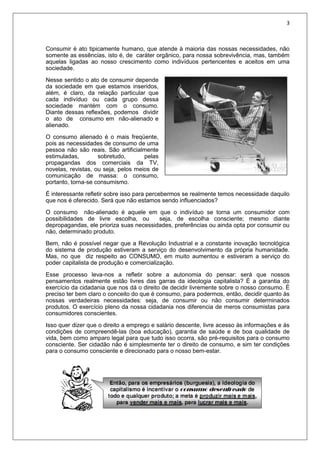 3
Consumir é ato tipicamente humano, que atende à maioria das nossas necessidades, não
somente as essências, isto é, de caráter orgânico, para nossa sobrevivência, mas, também
aquelas ligadas ao nosso crescimento como indivíduos pertencentes e aceitos em uma
sociedade.
Nesse sentido o ato de consumir depende
da sociedade em que estamos inseridos,
além, é claro, da relação particular que
cada indivíduo ou cada grupo dessa
sociedade mantém com o consumo.
Diante dessas reflexões, podemos dividir
o ato de consumo em não-alienado e
alienado.
O consumo alienado é o mais freqüente,
pois as necessidades de consumo de uma
pessoa não são reais. São artificialmente
estimuladas, sobretudo, pelas
propagandas dos comerciais da TV,
novelas, revistas, ou seja, pelos meios de
comunicação de massa: o consumo,
portanto, torna-se consumismo.
É interessante refletir sobre isso para percebermos se realmente temos necessidade daquilo
que nos é oferecido. Será que não estamos sendo influenciados?
O consumo não-alienado é aquele em que o indivíduo se torna um consumidor com
possibilidades de livre escolha, ou seja, de escolha consciente; mesmo diante
depropagandas, ele prioriza suas necessidades, preferências ou ainda opta por consumir ou
não, determinado produto.
Bem, não é possível negar que a Revolução Industrial e a constante inovação tecnológica
do sistema de produção estiveram a serviço do desenvolvimento da própria humanidade.
Mas, no que diz respeito ao CONSUMO, em muito aumentou e estiveram a serviço do
poder capitalista de produção e comercialização.
Esse processo leva-nos a refletir sobre a autonomia do pensar: será que nossos
pensamentos realmente estão livres das garras da ideologia capitalista? É a garantia do
exercício da cidadania que nos dá o direito de decidir livremente sobre o nosso consumo. É
preciso ter bem claro o conceito do que é consumo, para podermos, então, decidir quanto às
nossas verdadeiras necessidades: seja, de consumir ou não consumir determinados
produtos. O exercício pleno da nossa cidadania nos diferencia de meros consumistas para
consumidores conscientes.
Isso quer dizer que o direito a emprego e salário descente, livre acesso às informações e às
condições de compreendê-las (boa educação), garantia de saúde e de boa qualidade de
vida, bem como amparo legal para que tudo isso ocorra, são pré-requisitos para o consumo
consciente. Ser cidadão não é simplesmente ter o direito de consumo, e sim ter condições
para o consumo consciente e direcionado para o nosso bem-estar.
 