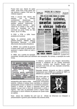30
Ficava claro que, depois do golpe
militar, ainda tinha muita gente que
não apoiava o regime. Pois bem, os
militares reagiram.
Vinte e poucos dias depois das
eleições que os militares
consideraram desastrosas, foi
baixado o AI-2, que acabou com os
partidos políticos tradicionais e
instituiu eleições indiretas – agora
votava-se no partido e não mais no
nome do candidato (ao lado,
manchete do jornal “Folha de São
Paulo”, de 27.10.1965).
O PSD, o PTB, a UDN, foram
proibidos de funcionar.
Agora, só poderiam existir dois
partidos políticos: ARENA (Aliança
Renovadora Nacional) e o MDB
(Movimento Democrático Brasileiro).
A ARENA era o partido do governo
e faziam parte todos os políticos que
apoiavam o regime militar em tudo o
que fazia.
O MDB era o partido da oposição
consentida, formado pelos que sobraram das cassações. No começo, a oposição era muito
tímida.
A ditadura, querendo uma imagem democrática,
permitia a existência de um partido levemente
contrário, contanto que ninguém fizesse uma
oposição muito forte, por isso, oposição consentida,
isto é, permitida.
Naqueles tempos, brincando se dizia a verdade.
Comentavam que o MDB era o partido do “SIM” e a
ARENA era o partido do “SIM SENHOR”!!
Não foram apen as
líderes políticos e
sindicais que foram
perseguidos pelo regime militar. Intelectuais, funcionários
públicos, militares e artistas foram demitidos ou sofreram
perseguições porque a ditadura os considerava perigosos.
Voltava a crescer no Brasil a esquerda (termo para
designar os que eram a favor da democracia e contra o
regime). Nas ruas, as passeatas contra o regime militar
começavam a reunir milhares de pessoas em quase todas
as capitais.
Esse abuso dos cidadãos fez com que os oficiais da linha-dura se irritassem e
pressionassem o governo para medidas mais severas ainda.
 