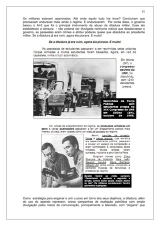 31
Os militares estavam apavorados. Até onde aquilo tudo iria levar? Concluíram que
precisavam endurecer mais ainda o regime. E endureceram. Por conta disso, o governo
baixou o AI-5 que foi o principal instrumento de abuso da ditadura militar. Esse ato
estabeleceu a censura - não poderia ser divulgada nenhuma notícia que desabonasse o
governo, as passeatas eram crimes e atribui poderes quase que absolutos ao presidente
militar. Se a ditadura já era ruim, agora ela piorava. E muito!
Como estratégia para enganar e unir o povo em torno dos seus objetivos, a ditadura, além
do uso do aparato repressor, criava campanhas de exaltação patriótica com ampla
divulgação pelos meios de comunicação, principalmente a televisão, com “slogans” que
 
