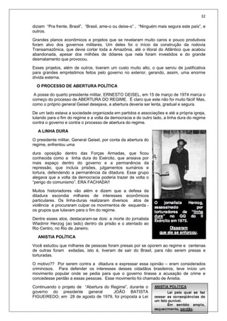 32
diziam “Pra frente, Brasil”, “Brasil, ame-o ou deixe-o” , “Ninguém mais segura este país”, e
outros.
Grandes planos econômicos e projetos que se revelaram muito caros e pouco produtivos
foram alvo dos governos militares. Um deles foi o início da construção da rodovia
Transamazônica, que devia cortar toda a Amazônia, até o litoral do Atlântico que acabou
abandonada, apesar dos milhões de dólares que nela foram investidos e do grande
desmatamento que provocou.
Esses projetos, além de outros, tiveram um custo muito alto, o que serviu de justificativa
para grandes empréstimos feitos pelo governo no exterior, gerando, assim, uma enorme
dívida externa.
O PROCESSO DE ABERTURA POLÍTICA
A posse do quarto presidente militar, ERNESTO GEISEL, em 15 de março de 1974 marca o
começo do processo de ABERTURA DO REGIME. É claro que este não foi muito fácil! Mas,
como o próprio general Geisel desejava, a abertura deveria ser lenta, gradual e segura.
De um lado estava a sociedade organizada em partidos e associações e até a própria igreja,
lutando para o fim do regime e a volta da democracia e do outro lado, a linha dura do regime
contra o governo e contra o processo de abertura do regime.
A LINHA DURA
O presidente militar, General Geisel, por conta da abertura do
regime, enfrentou uma
dura oposição dentro das Forças Armadas, que ficou
conhecida como a linha dura do Exército, que ansiava por
mais espaço dentro do governo e a permanência da
repressão, que incluía prisões, julgamentos sumários e
tortura, defendendo a permanência da ditadura. Esse grupo
alegava que a volta da democracia poderia trazer de volta o
“perigo do comunismo”. ERA FACHADA!!
Muitos historiadores vão além e dizem que a defesa da
ditadura escondia milhares de interesses econômicos
particulares. Os linha-duras realizaram diversos atos de
violência e procuraram culpar os movimentos de esquerda -
os grupos que lutavam para o fim do regime.
Dentre esses atos, destacaram-se dois: a morte do jornalista
Wladimir Herzog (ao lado) dentro da prisão e o atentado ao
Rio Centro, no Rio de Janeiro.
ANISTIA POLÍTICA
Você estudou que milhares de pessoas foram presas por se oporem ao regime e centenas
de outras foram exiladas, isto é, tiveram de sair do Brasil, para não serem presas e
torturadas.
O motivo?? Por serem contra a ditadura e expressar essa opinião – eram considerados
criminosos. Para defender os interesses desses cidadãos brasileiros, teve início um
movimento popular onde se pedia para que o governo tirasse a acusação de crime e
concedesse perdão a essas pessoas. Esse movimento foi chamado de Anistia.
Continuando o projeto de “Abertura do Regime”, durante o
governo do presidente general JOÃO BATISTA
FIGUEIREDO, em 28 de agosto de 1979, foi proposta a Lei
 