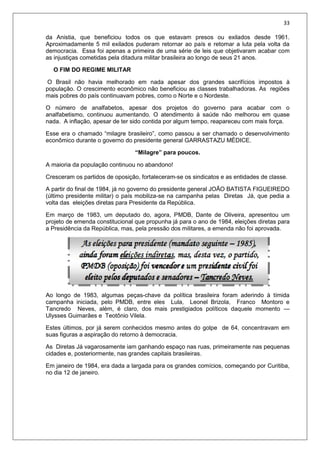 33
da Anistia, que beneficiou todos os que estavam presos ou exilados desde 1961.
Aproximadamente 5 mil exilados puderam retornar ao país e retomar a luta pela volta da
democracia. Essa foi apenas a primeira de uma série de leis que objetivaram acabar com
as injustiças cometidas pela ditadura militar brasileira ao longo de seus 21 anos.
O FIM DO REGIME MILITAR
O Brasil não havia melhorado em nada apesar dos grandes sacrifícios impostos à
população. O crescimento econômico não beneficiou as classes trabalhadoras. As regiões
mais pobres do país continuavam pobres, como o Norte e o Nordeste.
O número de analfabetos, apesar dos projetos do governo para acabar com o
analfabetismo, continuou aumentando. O atendimento à saúde não melhorou em quase
nada. A inflação, apesar de ter sido contida por algum tempo, reapareceu com mais força.
Esse era o chamado “milagre brasileiro”, como passou a ser chamado o desenvolvimento
econômico durante o governo do presidente general GARRASTAZU MÉDICE.
“Milagre” para poucos.
A maioria da população continuou no abandono!
Cresceram os partidos de oposição, fortaleceram-se os sindicatos e as entidades de classe.
A partir do final de 1984, já no governo do presidente general JOÃO BATISTA FIGUEIREDO
(último presidente militar) o país mobiliza-se na campanha pelas Diretas Já, que pedia a
volta das eleições diretas para Presidente da República.
Em março de 1983, um deputado do, agora, PMDB, Dante de Oliveira, apresentou um
projeto de emenda constitucional que propunha já para o ano de 1984, eleições diretas para
a Presidência da República, mas, pela pressão dos militares, a emenda não foi aprovada.
Ao longo de 1983, algumas peças-chave da política brasileira foram aderindo à tímida
campanha iniciada, pelo PMDB, entre eles Lula, Leonel Brizola, Franco Montoro e
Tancredo Neves, além, é claro, dos mais prestigiados políticos daquele momento —
Ulysses Guimarães e Teotônio Vilela.
Estes últimos, por já serem conhecidos mesmo antes do golpe de 64, concentravam em
suas figuras a aspiração do retorno à democracia.
As Diretas Já vagarosamente iam ganhando espaço nas ruas, primeiramente nas pequenas
cidades e, posteriormente, nas grandes capitais brasileiras.
Em janeiro de 1984, era dada a largada para os grandes comícios, começando por Curitiba,
no dia 12 de janeiro.
 