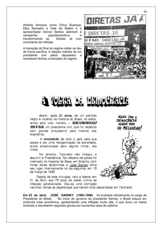34
Artistas famosos como Chico Buarque,
Elba Ramalho e Fafá de Belém e o
apresentador Osmar Santos aderiram à
campanha, popularizando-a e
transformando as Diretas Já num
movimento de milhões.
A transição do final do regime militar se deu
de forma pacífica. A eleição indireta de um
presidente civil pelos deputados e
senadores fechou a transição do regime.
Em 22 de abril, JOSÉ SARNEY (1985-1990) foi investido oficialmente no cargo de
Presidente do Brasil. No início do governo do presidente Sarney, o Brasil estava em
profunda crise econômica, apresentando uma inflação muito alta, o que levou os meios
sindicais a decretarem seguidas greves por aumentos reais de salários.
 