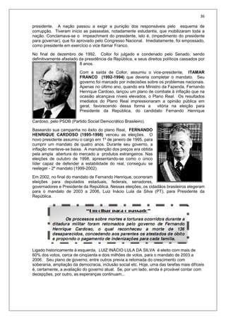 36
presidente. A nação passou a exigir a punição dos responsáveis pelo esquema de
corrupção. Tiveram início as passeatas, notadamente estudantis, que mobilizaram toda a
nação. Conclamava-se o impeachment do presidente, isto é, (impedimento do presidente
para governar), que foi aprovado pelo Congresso Nacional. Imediatamente, foi empossado,
como presidente em exercício o vice Itamar Franco.
No final de dezembro de 1992, Collor foi julgado e condenado pelo Senado, sendo
definitivamente afastado da presidência da República, e seus direitos políticos cassados por
8 anos.
Com a saída de Collor, assumiu o vice-presidente, ITAMAR
FRANCO (1992-1994) que deveria completar o mandato. Seu
governo foi marcado por indecisões sobre os problemas nacionais.
Apenas no último ano, quando era Ministro da Fazenda, Fernando
Henrique Cardoso, lançou um plano de combate à inflação que na
ocasião alcançava níveis elevados, o Plano Real. Os resultados
imediatos do Plano Real impressionaram a opinião pública em
geral, favorecendo dessa forma a vitória na eleição para
Presidente da República, do candidato Fernando Henrique
Cardoso, pelo PSDB (Partido Social Democrático Brasileiro).
Baseando sua campanha no êxito do plano Real, FERNANDO
HENRIQUE CARDOSO (1995-1998) venceu as eleições. O
novo presidente assumiu o cargo em 1º de janeiro de 1995, para
cumprir um mandato de quatro anos. Durante seu governo, a
inflação manteve-se baixa. A manutenção dos preços era obtida
pela ampla abertura do mercado a produtos estrangeiros. Nas
eleições de outubro de 1998, apresentando-se como o único
líder capaz de defender a estabilidade do real, conseguiu se
reeleger - 2º mandato (1999-2002).
Em 2002, no final do mandato de Fernando Henrique, ocorreram
eleições para deputados estaduais, federais, senadores,
governadores e Presidente da República. Nessas eleições, os cidadãos brasileiros elegeram
para o mandato de 2003 a 2006, Luiz Inácio Lula da Silva (PT), para Presidente da
República.
Ligado historicamente à esquerda, LUIZ INÁCIO LULA DA SILVA é eleito com mais de
60% dos votos, cerca de cinqüenta e dois milhões de votos, para o mandato de 2003 a
2006. Seu plano de governo, entre outros previa a retomada do crescimento com
soberania, ampliação da democracia, inclusão social etc. Hoje, uma das tarefas mais difíceis
é, certamente, a avaliação do governo atual. Se, por um lado, ainda é provável contar com
decepções, por outro, as esperanças continuam...
 