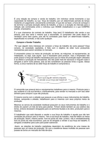5
É uma relação de compra e venda do trabalho. Um indivíduo vende livremente a sua
capacidade de trabalho, ou sua força de trabalho, por um determinado período de tempo
mediante um pagamento previamente combinado. O que ele vai fazer, a hora de começar e
de terminar a jornada (duração diária) de trabalho, a hora e a duração do intervalo para a
refeição são combinados entre o indivíduo que VENDE (trabalhador) e o que COMPRA
(patrão, empresário).
É o que chamamos de contrato de trabalho. Veja bem! O trabalhador não vende a sua
pessoa, pois isso seria o mesmo que a escravidão. O comprador não pode dispor do
vendedor como bem queira, pois ele foi contratado para fazer um determinado trabalho,
especificado no contrato, e não outro qualquer.
Comprar e Vender Trabalho
Por que alguém teria interesse em comprar a força de trabalho de outra pessoa? Essa
compra, na sociedade capitalista, é feita com o objetivo de obter lucro produzindo
mercadorias para serem vendidas no mercado.
O empresário possui os meios de produção: as terras, as máquinas, os equipamentos, as
instalações, ou seja, tudo aquilo que é necessário para produzir, mas o empresário não
pode possuir a força de trabalho necessária para que os meios de produção sejam utilizados
e se efetive a produção de mercadorias. Ele não pode mais ter escravos e ninguém mais é
obrigado a servir outra pessoa, pois as leis consideram as pessoas livres e iguais. Dessa
forma, a única maneira de se obter força de trabalho é comprando-a.
O camponês que possuía terra e equipamentos trabalhava para si mesmo. Produzia para o
seu sustento e o da sua família e, eventualmente, para vender no mercado e com isso obter
dinheiro para comprar o que não produzia.
O mesmo ocorria com o artesão que possuía a sua oficina e seus instrumentos de trabalho.
Ambos, camponês e artesão, trabalhavam para si mesmos com seus próprios meios de
produção.
Mesmos os servos da sociedade medieval possuíam os seus instrumentos de trabalho e o
direito de usarem um lote de terra para plantar. Tinham direito também ao uso coletivo das
terras, embora devessem obrigações para os senhores feudais e do clero, produziam para si
mesmos.
O trabalhador que está disposto a vender a sua força de trabalho é aquele que não tem
condições de produzir para si mesmo. Tem a sua força de trabalho, mas lhe faltam os meios
de produção. Assim, mesmo sendo livre do ponto de vista jurídico, não é verdadeiramente
livre do ponto de vista econômico, pois se vê obrigado a vender a sua força de trabalho. É
obrigado a trabalhar para outro para poder sobreviver.
Assim, as relações de trabalho capitalistas dependem da existência de uma massa de
pessoas sem os meios de produção. Só com a existência dessa multidão de pessoas sem
posses se forma um mercado de mão-de-obra.
 
