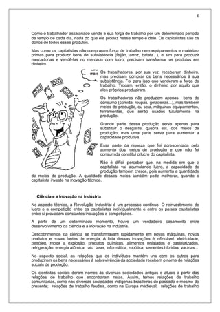 6
Como o trabalhador assalariado vende a sua força de trabalho por um determinado período
de tempo de cada dia, nada do que ele produz nesse tempo é dele. Os capitalistas são os
donos de todos esses produtos.
Mas como os capitalistas não compraram força de trabalho nem equipamentos e matérias-
primas para produzir bens de subsistência (feijão, arroz, batata...), e sim para produzir
mercadorias e vendê-las no mercado com lucro, precisam transformar os produtos em
dinheiro.
Os trabalhadores, por sua vez, receberam dinheiro,
mas precisam comprar os bens necessários à sua
subsistência. Foi para isso que venderam a força de
trabalho. Trocam, então, o dinheiro por aquilo que
eles próprios produziram.
Os trabalhadores não produzem apenas bens de
consumo (comida, roupas, geladeiras...), mas também
meios de produção, ou seja, máquinas equipamentos,
ferramentas, que serão usados futuramente na
produção.
Grande parte dessa produção serve apenas para
substituir o desgaste, quebra etc. dos meios de
produção, mas uma parte serve para aumentar a
capacidade produtiva.
Essa parte da riqueza que foi acrescentada pelo
aumento dos meios de produção e que não foi
consumida constitui o lucro do capitalista.
Não é difícil perceber que, na medida em que o
capitalista vai acumulando lucro, a capacidade de
produção também cresce, pois aumenta a quantidade
de meios de produção. A qualidade desses meios também pode melhorar, quando o
capitalista investe na inovação técnica.
Ciência e a Inovação na indústria
No aspecto técnico, a Revolução Industrial é um processo contínuo. O reinvestimento do
lucro e a competição entre os capitalistas individualmente e entre os países capitalistas
entre si provocam constantes inovações e competições.
A partir de um determinado momento, houve um verdadeiro casamento entre
desenvolvimento da ciência e a inovação na indústria.
Descobrimentos da ciência se transformavam rapidamente em novas máquinas, novos
produtos e novas fontes de energia. A lista dessas inovações é infindável: eletricidade,
petróleo, motor a explosão, produtos químicos, alimentos enlatados e pasteurizados,
refrigeração, energia atômica, raio laser, informática, robótica, sementes híbridas, vacinas...
No aspecto social, as relações que os indivíduos mantém uns com os outros para
produzirem os bens necessários à sobrevivência da sociedade recebem o nome de relações
sociais de produção.
Os cientistas sociais deram nomes às diversas sociedades antigas e atuais a partir das
relações de trabalho que encontraram nelas. Assim, temos relações de trabalho
comunitárias, como nas diversas sociedades indígenas brasileiras do passado e mesmo do
presente; relações de trabalho feudais, como na Europa medieval; relações de trabalho
 