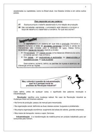 7
assalariadas ou capitalistas, como no Brasil atual, nos Estados Unidos e em vários outros
países.
Cabe definir, antes de qualquer coisa, o significado das palavras revolução e
industrialização.
Revolução: significa uma mudança radical. No caso da Revolução ndustrial as
mudanças foram em diversos setores:
• Na forma de produção: passou de manual para mecanizada.
• Na organização social: definindo as duas classes sociais: burguesia e proletariado.
• Na própria organização econômica: surgimento de bolsas de valores, grandes empresas.
• Nos meios de transporte: navios a vapor, ferrovias.
Industrialização: é a transformação de matéria-prima em produto trabalhado para ser
consumido pelo homem.
 