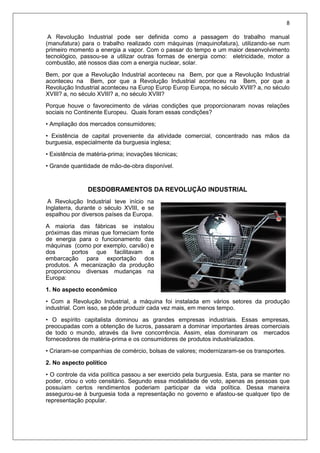 8
A Revolução Industrial pode ser definida como a passagem do trabalho manual
(manufatura) para o trabalho realizado com máquinas (maquinofatura), utilizando-se num
primeiro momento a energia a vapor. Com o passar do tempo e um maior desenvolvimento
tecnológico, passou-se a utilizar outras formas de energia como: eletricidade, motor a
combustão, até nossos dias com a energia nuclear, solar.
Bem, por que a Revolução Industrial aconteceu na Bem, por que a Revolução Industrial
aconteceu na Bem, por que a Revolução Industrial aconteceu na Bem, por que a
Revolução Industrial aconteceu na Europ Europ Europ Europa, no século XVIII? a, no século
XVIII? a, no século XVIII? a, no século XVIII?
Porque houve o favorecimento de várias condições que proporcionaram novas relações
sociais no Continente Europeu. Quais foram essas condições?
• Ampliação dos mercados consumidores;
• Existência de capital proveniente da atividade comercial, concentrado nas mãos da
burguesia, especialmente da burguesia inglesa;
• Existência de matéria-prima; inovações técnicas;
• Grande quantidade de mão-de-obra disponível.
DESDOBRAMENTOS DA REVOLUÇÃO INDUSTRIAL
A Revolução Industrial teve início na
Inglaterra, durante o século XVIII, e se
espalhou por diversos países da Europa.
A maioria das fábricas se instalou
próximas das minas que forneciam fonte
de energia para o funcionamento das
máquinas (como por exemplo, carvão) e
dos portos que facilitavam a
embarcação para exportação dos
produtos. A mecanização da produção
proporcionou diversas mudanças na
Europa:
1. No aspecto econômico
• Com a Revolução Industrial, a máquina foi instalada em vários setores da produção
industrial. Com isso, se pôde produzir cada vez mais, em menos tempo.
• O espírito capitalista dominou as grandes empresas industriais. Essas empresas,
preocupadas com a obtenção de lucros, passaram a dominar importantes áreas comerciais
de todo o mundo, através da livre concorrência. Assim, elas dominaram os mercados
fornecedores de matéria-prima e os consumidores de produtos industrializados.
• Criaram-se companhias de comércio, bolsas de valores; modernizaram-se os transportes.
2. No aspecto político
• O controle da vida política passou a ser exercido pela burguesia. Esta, para se manter no
poder, criou o voto censitário. Segundo essa modalidade de voto, apenas as pessoas que
possuíam certos rendimentos poderiam participar da vida política. Dessa maneira
assegurou-se à burguesia toda a representação no governo e afastou-se qualquer tipo de
representação popular.
 