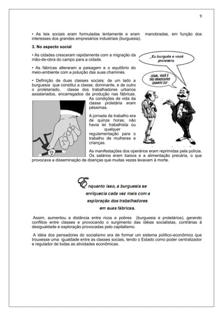 9
• As leis sociais eram formuladas lentamente e eram manobradas, em função dos
interesses dos grandes empresários industriais (burguesia).
3. No aspecto social
• As cidades cresceram rapidamente com a migração da
mão-de-obra do campo para a cidade.
• As fábricas alteraram a paisagem e o equilíbrio do
meio-ambiente com a poluição das suas chaminés.
• Definição de duas classes sociais: de um lado a
burguesia que constitui a classe, dominante, e de outro
o proletariado, classe dos trabalhadores urbanos
assalariados, encarregados da produção nas fábricas.
As condições de vida da
classe proletária eram
péssimas.
A jornada de trabalho era
de quinze horas; não
havia lei trabalhista ou
qualquer
regulamentação para o
trabalho de mulheres e
crianças.
As manifestações dos operários eram reprimidas pela polícia.
Os salários eram baixos e a alimentação precária, o que
provocava a disseminação de doenças que muitas vezes levavam à morte.
Assim, aumentou a distância entre ricos e pobres (burguesia e proletários), gerando
conflitos entre classes e provocando o surgimento das idéias socialistas, contrárias à
desigualdade e exploração provocadas pelo capitalismo.
A idéia dos pensadores do socialismo era de formar um sistema político-econômico que
trouxesse uma igualdade entre as classes sociais, tendo o Estado como poder centralizador
e regulador de todas as atividades econômicas.
 